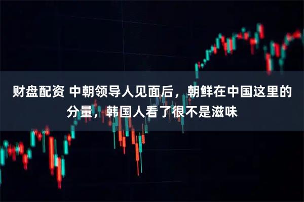 财盘配资 中朝领导人见面后，朝鲜在中国这里的分量，韩国人看了很不是滋味