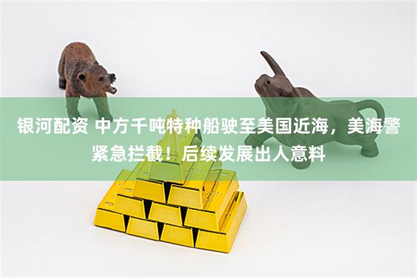 银河配资 中方千吨特种船驶至美国近海，美海警紧急拦截！后续发展出人意料