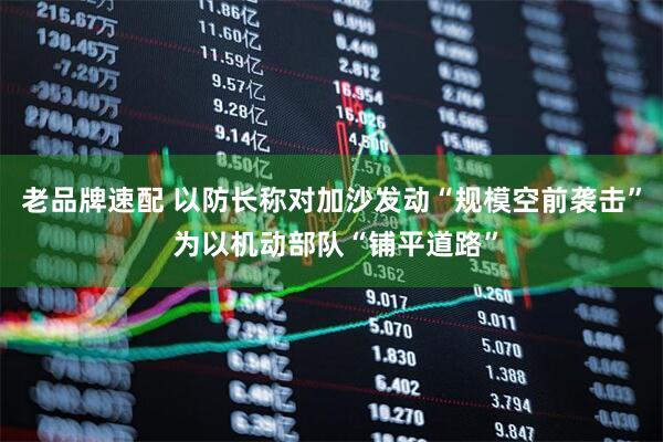 老品牌速配 以防长称对加沙发动“规模空前袭击” 为以机动部队“铺平道路”