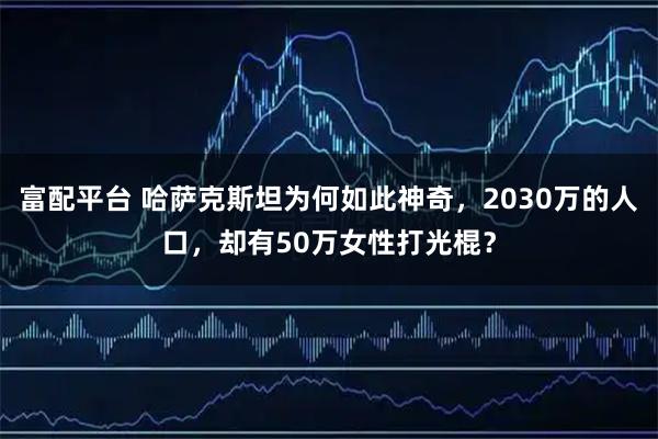 富配平台 哈萨克斯坦为何如此神奇，2030万的人口，却有50万女性打光棍？