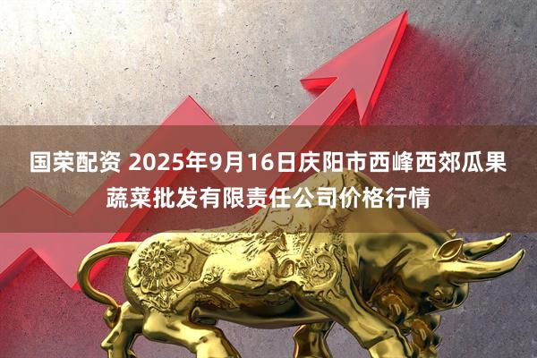 国荣配资 2025年9月16日庆阳市西峰西郊瓜果蔬菜批发有限责任公司价格行情