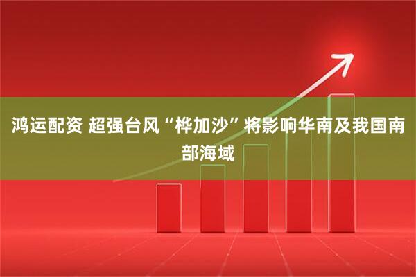 鸿运配资 超强台风“桦加沙”将影响华南及我国南部海域