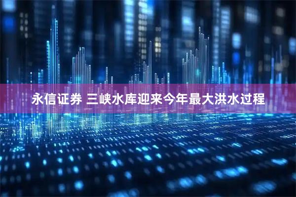 永信证券 三峡水库迎来今年最大洪水过程