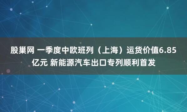 股巢网 一季度中欧班列（上海）运货价值6.85亿元 新能源汽车出口专列顺利首发