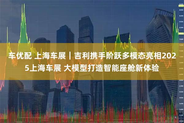 车优配 上海车展｜吉利携手阶跃多模态亮相2025上海车展 大模型打造智能座舱新体验