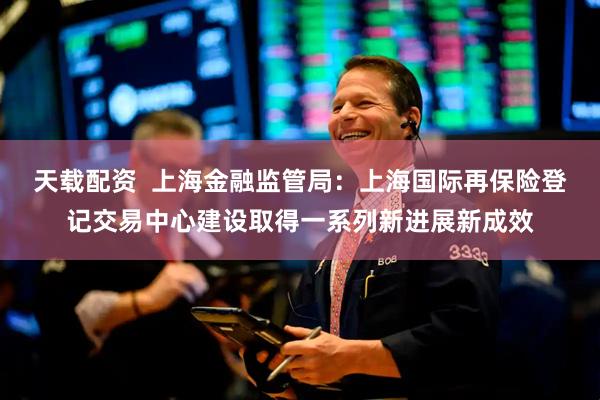 天载配资  上海金融监管局：上海国际再保险登记交易中心建设取得一系列新进展新成效