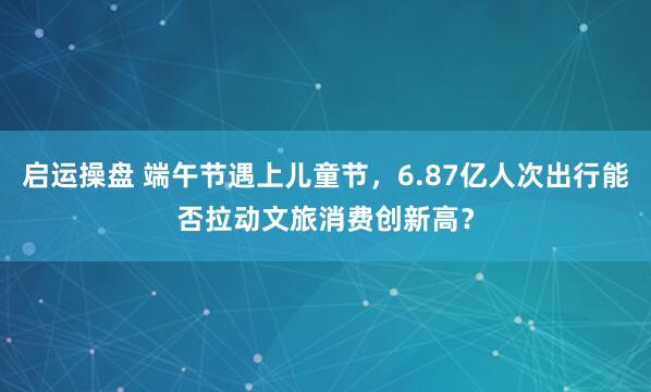 启运操盘 端午节遇上儿童节，6.87亿人次出行能否拉动文旅消费创新高？