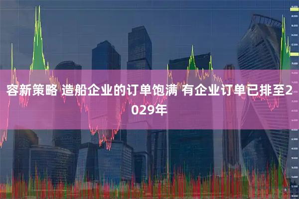 容新策略 造船企业的订单饱满 有企业订单已排至2029年