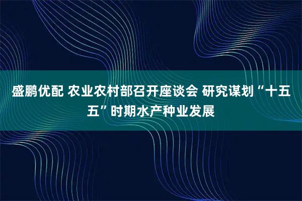 盛鹏优配 农业农村部召开座谈会 研究谋划“十五五”时期水产种业发展