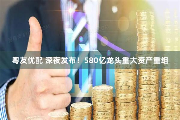 粤友优配 深夜发布！580亿龙头重大资产重组