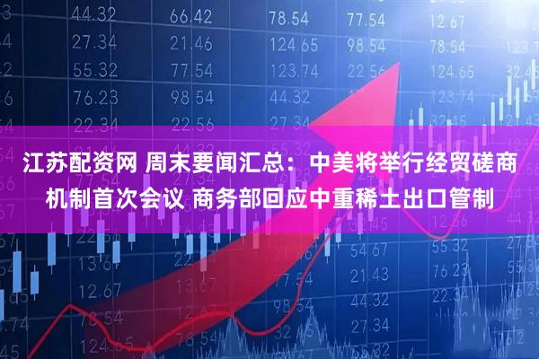 江苏配资网 周末要闻汇总：中美将举行经贸磋商机制首次会议 商务部回应中重稀土出口管制