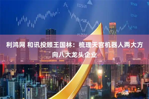 利鸿网 和讯投顾王国林：梳理天宫机器人两大方向八大龙头企业
