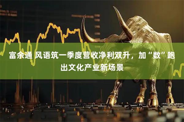 富余通 风语筑一季度营收净利双升，加“数”跑出文化产业新场景