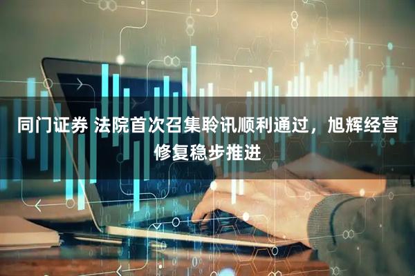 同门证券 法院首次召集聆讯顺利通过，旭辉经营修复稳步推进