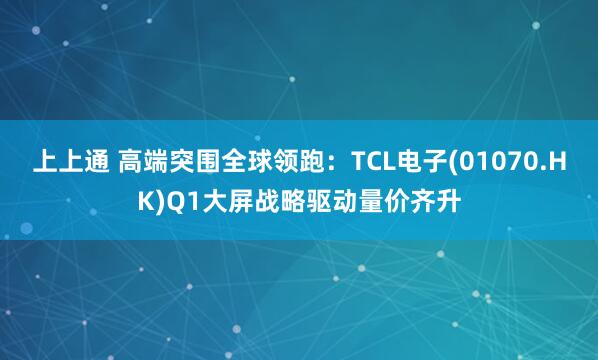 上上通 高端突围全球领跑：TCL电子(01070.HK)Q1大屏战略驱动量价齐升