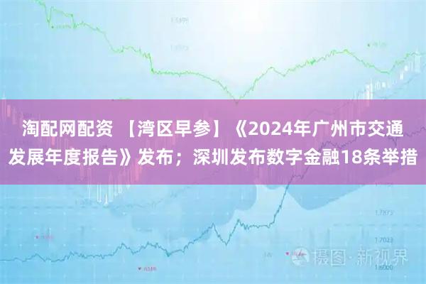 淘配网配资 【湾区早参】《2024年广州市交通发展年度报告》发布；深圳发布数字金融18条举措