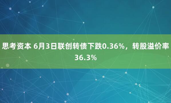 思考资本 6月3日联创转债下跌0.36%，转股溢价率36.3%