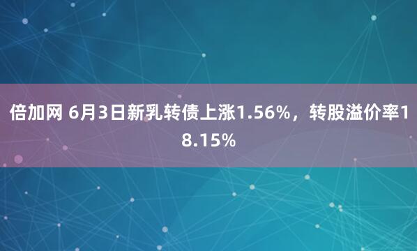 倍加网 6月3日新乳转债上涨1.56%，转股溢价率18.15%