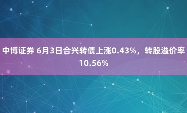 中博证券 6月3日合兴转债上涨0.43%，转股溢价率10.56%