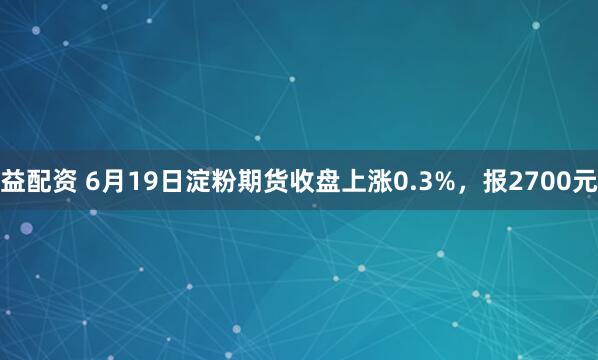 益配资 6月19日淀粉期货收盘上涨0.3%，报2700元