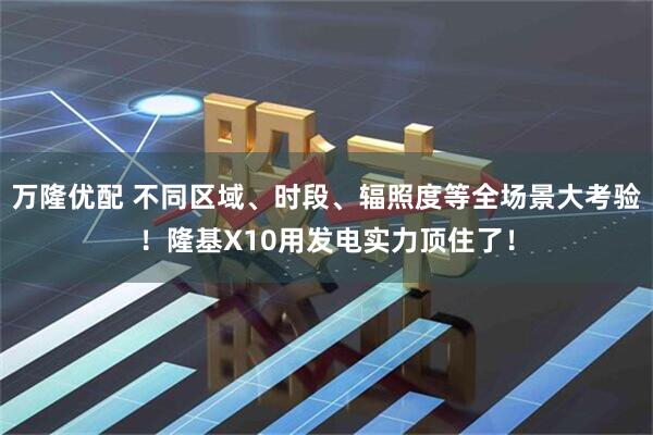 万隆优配 不同区域、时段、辐照度等全场景大考验！隆基X10用发电实力顶住了！