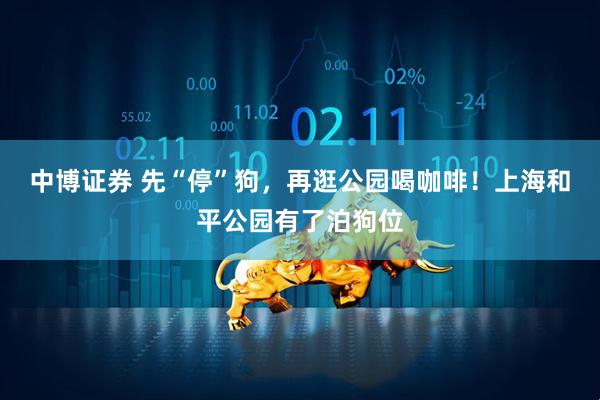 中博证券 先“停”狗，再逛公园喝咖啡！上海和平公园有了泊狗位