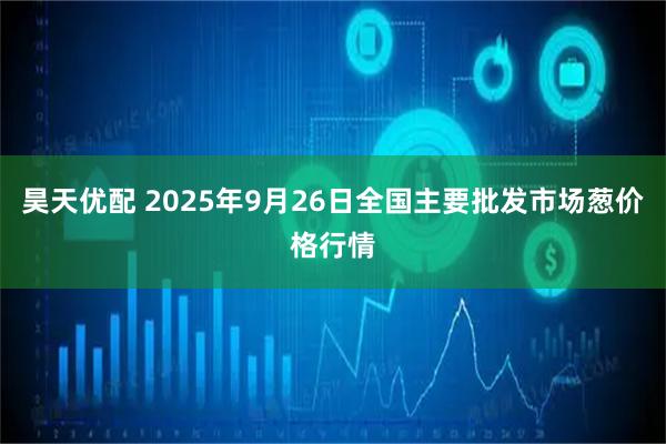 昊天优配 2025年9月26日全国主要批发市场葱价格行情