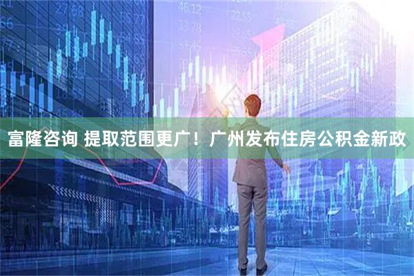 富隆咨询 提取范围更广！广州发布住房公积金新政