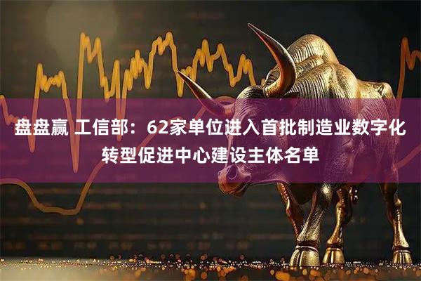 盘盘赢 工信部：62家单位进入首批制造业数字化转型促进中心建设主体名单