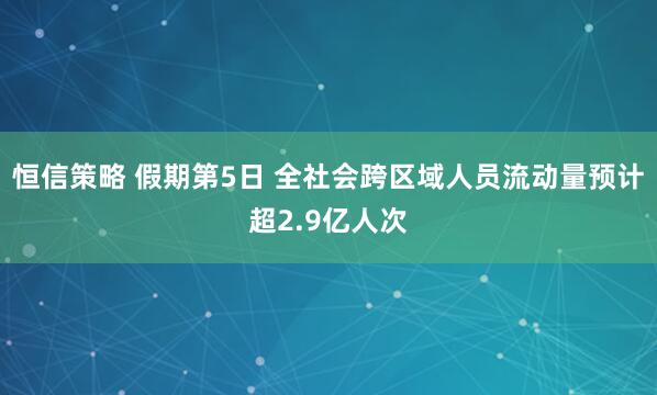 恒信策略 假期第5日 全社会跨区域人员流动量预计超2.9亿人次