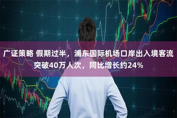 广证策略 假期过半，浦东国际机场口岸出入境客流突破40万人次，同比增长约24%