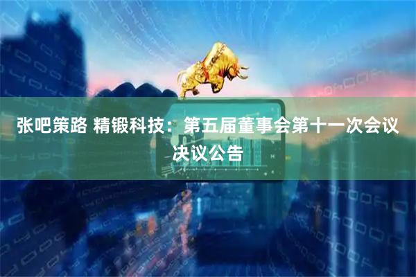 张吧策路 精锻科技：第五届董事会第十一次会议决议公告