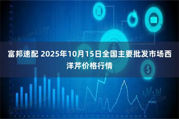 富邦速配 2025年10月15日全国主要批发市场西洋芹价格行情