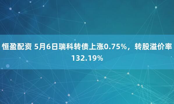 恒盈配资 5月6日瑞科转债上涨0.75%，转股溢价率132.19%