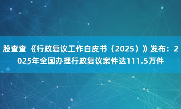 股查查 《行政复议工作白皮书（2025）》发布：2025年全国办理行政复议案件达111.5万件