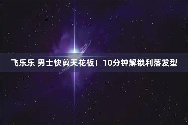 飞乐乐 男士快剪天花板!10分钟解锁利落发型