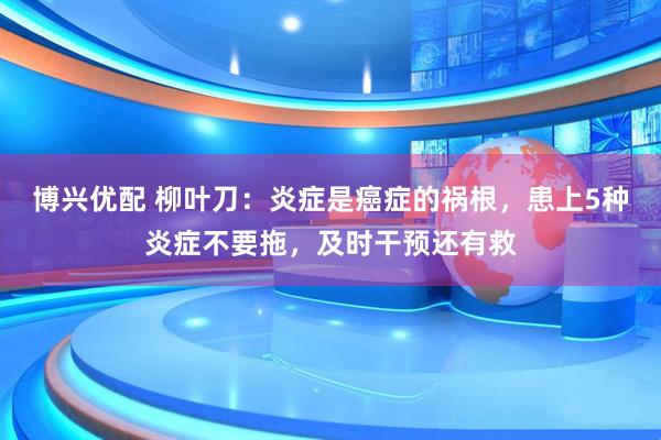 博兴优配 柳叶刀：炎症是癌症的祸根，患上5种炎症不要拖，及时干预还有救