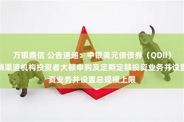 万银鼎信 公告速递:中银美元债债券(QDII)基金暂停直销渠道机构投资者大额申购及定期定额投资业务并设置总规模上限