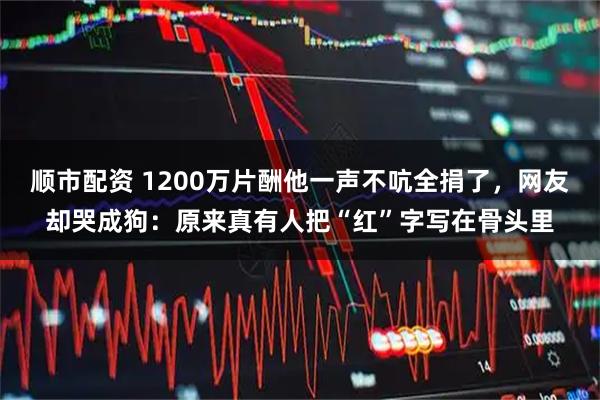顺市配资 1200万片酬他一声不吭全捐了,网友却哭成狗:原来真有人把“红”字写在骨头里