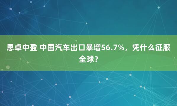 恩卓中盈 中国汽车出口暴增56.7%,凭什么征服全球?