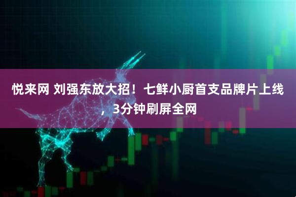 悦来网 刘强东放大招！七鲜小厨首支品牌片上线，3分钟刷屏全网