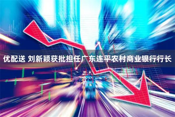 优配送 刘新颖获批担任广东连平农村商业银行行长